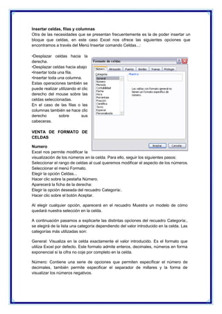 Insertar celdas, filas y columnas
Otra de las necesidades que se presentan frecuentemente es la de poder insertar un
bloque que celdas, en este caso Excel nos ofrece las siguientes opciones que
encontramos a través del Menú Insertar comando Celdas...:
•Desplazar celdas hacia la
derecha.
•Desplazar celdas hacia abajo
•Insertar toda una fila.
•Insertar toda una columna.
Estas operaciones también se
puede realizar utilizando el clic
derecho del mouse sobre las
celdas seleccionadas.
En el caso de las filas o las
columnas también se hace clic
derecho
sobre
sus
cabeceras.
VENTA DE FORMATO DE
CELDAS
Numero
Excel nos permite modificar la
visualización de los números en la celda. Para ello, seguir los siguientes pasos:
Seleccionar el rango de celdas al cual queremos modificar el aspecto de los números.
Seleccionar el menú Formato.
Elegir la opción Celdas...
Hacer clic sobre la pestaña Número.
Aparecerá la ficha de la derecha:
Elegir la opción deseada del recuadro Categoría:.
Hacer clic sobre el botón Aceptar.
Al elegir cualquier opción, aparecerá en el recuadro Muestra un modelo de cómo
quedará nuestra selección en la celda.
A continuación pasamos a explicarte las distintas opciones del recuadro Categoría:,
se elegirá de la lista una categoría dependiendo del valor introducido en la celda. Las
categorías más utilizadas son:
General: Visualiza en la celda exactamente el valor introducido. Es el formato que
utiliza Excel por defecto. Este formato admite enteros, decimales, números en forma
exponencial si la cifra no coje por completo en la celda.
Número: Contiene una serie de opciones que permiten específicar el número de
decimales, también permite especificar el separador de millares y la forma de
visualizar los números negativos.

 