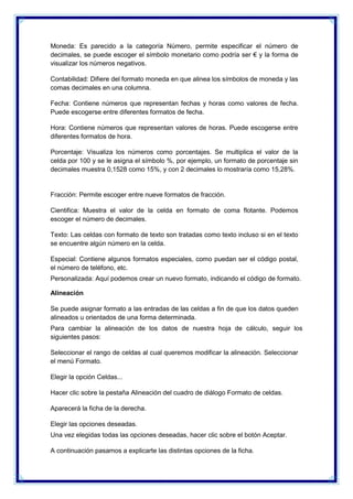 Moneda: Es parecido a la categoría Número, permite especificar el número de
decimales, se puede escoger el símbolo monetario como podría ser € y la forma de
visualizar los números negativos.
Contabilidad: Difiere del formato moneda en que alinea los símbolos de moneda y las
comas decimales en una columna.
Fecha: Contiene números que representan fechas y horas como valores de fecha.
Puede escogerse entre diferentes formatos de fecha.
Hora: Contiene números que representan valores de horas. Puede escogerse entre
diferentes formatos de hora.
Porcentaje: Visualiza los números como porcentajes. Se multiplica el valor de la
celda por 100 y se le asigna el símbolo %, por ejemplo, un formato de porcentaje sin
decimales muestra 0,1528 como 15%, y con 2 decimales lo mostraría como 15,28%.

Fracción: Permite escoger entre nueve formatos de fracción.
Cientifica: Muestra el valor de la celda en formato de coma flotante. Podemos
escoger el número de decimales.
Texto: Las celdas con formato de texto son tratadas como texto incluso si en el texto
se encuentre algún número en la celda.
Especial: Contiene algunos formatos especiales, como puedan ser el código postal,
el número de teléfono, etc.
Personalizada: Aquí podemos crear un nuevo formato, indicando el código de formato.
Alineación
Se puede asignar formato a las entradas de las celdas a fin de que los datos queden
alineados u orientados de una forma determinada.
Para cambiar la alineación de los datos de nuestra hoja de cálculo, seguir los
siguientes pasos:
Seleccionar el rango de celdas al cual queremos modificar la alineación. Seleccionar
el menú Formato.
Elegir la opción Celdas...
Hacer clic sobre la pestaña Alineación del cuadro de diálogo Formato de celdas.
Aparecerá la ficha de la derecha.
Elegir las opciones deseadas.
Una vez elegidas todas las opciones deseadas, hacer clic sobre el botón Aceptar.
A continuación pasamos a explicarte las distintas opciones de la ficha.

 