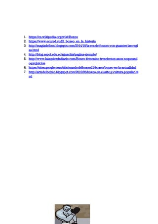  
 
 
1. https://es.wikipedia.org/wiki/Boxeo 
2. https://www.ecured.cu/El_boxeo_en_la_historia 
3. http://magiadelbox.blogspot.com/2014/10/la-era-del-boxeo-con-guantes-las-regl
as.html 
4. http://blog.espol.edu.ec/rguachis/pagina-ejemplo/ 
5. http://www.laizquierdadiario.com/Boxeo-femenino-trescientos-anos-noqueand
o-prejuicios 
6. https://sites.google.com/site/mundodelboxeo21/boxeo/boxeo-en-la-actualidad 
7. http://artedelboxeo.blogspot.com/2010/06/boxeo-en-el-arte-y-cultura-popular.ht
ml 
 
 
 
 
 
 
 
 
 
 