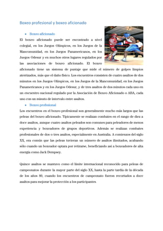 Boxeo profesional y boxeo aficionado
 
● Boxeo aficionado 
El boxeo aficionado puede ser encontrado a nivel               
colegial, en los Juegos Olímpicos, en los Juegos de la                   
Mancomunidad, en los Juegos Panamericanos, en los             
Juegos Odesur y en muchos otros lugares regulados por                 
las asociaciones de boxeo aficionado. El boxeo             
aficionado tiene un sistema de puntaje que mide el número de golpes limpios                         
aterrizados, más que el daño físico. Los encuentros consisten de cuatro asaltos de dos                           
minutos en los Juegos Olímpicos, en los Juegos de la Mancomunidad, en los Juegos                           
Panamericanos y en los Juegos Odesur, y de tres asaltos de dos minutos cada uno en                               
un encuentro nacional regulado por la Asociación de Boxeo Aficionado o ABA, cada                         
uno con un minuto de intervalo entre asaltos. 
● Boxeo profesional 
Los encuentros en el boxeo profesional son generalmente mucho más largos que las                         
peleas del boxeo aficionado. Típicamente se realizan combates en el rango de diez a                           
doce asaltos, aunque cuatro asaltos peleados son comunes para peleadores de menos                       
experiencia y boxeadores de grupos deportivos. Además se realizan combates                   
profesionales de dos o tres asaltos, especialmente en Australia. A comienzos del siglo                         
XX, era común que las peleas tuvieran un número de asaltos ilimitados, acabando                         
sólo cuando un boxeador optara por retirarse, beneficiando así a boxeadores de alta                         
energía como Jack Dempsey. 
 
Quince asaltos se mantuvo como el límite internacional reconocido para peleas de                       
campeonatos durante la mayor parte del siglo XX, hasta la parte tardía de la década                             
de los años 80, cuando los encuentros de campeonato fueron recortados a doce                         
asaltos para mejorar la protección a los participantes​. 
 