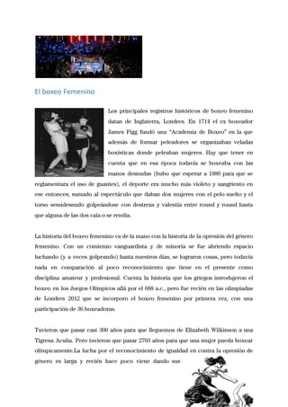  
El boxeo Femenino
 
Los principales registros históricos de boxeo femenino             
datan de Inglaterra, Londres. En 1714 el ex boxeador                 
James Figg fundó una “Academia de Boxeo” en la que                   
además de formar peleadores se organizaban veladas             
boxísticas donde peleaban mujeres. Hay que tener en               
cuenta que en esa época todavía se boxeaba con las                   
manos desnudas (hubo que esperar a 1880 para que se                   
reglamentara el uso de guantes), el deporte era mucho más violeto y sangriento en                           
ese entonces; sumado al espectáculo que daban dos mujeres con el pelo suelto y el                             
torso semidesnudo golpeándose con destreza y valentía entre round y round hasta                       
que alguna de las dos caía o se rendía. 
 
La historia del boxeo femenino va de la mano con la historia de la opresión del género                                 
femenino. Con un comienzo vanguardista y de minoría se fue abriendo espacio                       
luchando (y a veces golpeando) hasta nuestros días, se lograron cosas, pero todavía                         
nada en comparación al poco reconocimiento que tiene en el presente como                       
disciplina amateur y profesional. Cuenta la historia que los griegos introdujeron el                       
boxeo en los Juegos Olímpicos allá por el 688 a.c., pero fue recién en las olimpiadas                               
de Londres 2012 que se incorporo el boxeo femenino por primera vez, con una                           
participación de 36 boxeadoras. 
 
Tuvieron que pasar casi 300 años para que lleguemos de Elizabeth Wilkinson a una                           
Tigresa Acuña. Pero tuvieron que pasar 2703 años para que una mujer pueda boxear                           
olímpicamente.La lucha por el reconocimiento de igualdad en contra la opresión de                       
género es larga y recién hace poco viene dando sus                   
 