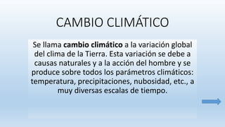 CAMBIO CLIMÁTICO
Se llama cambio climático a la variación global
del clima de la Tierra. Esta variación se debe a
causas naturales y a la acción del hombre y se
produce sobre todos los parámetros climáticos:
temperatura, precipitaciones, nubosidad, etc., a
muy diversas escalas de tiempo.
 