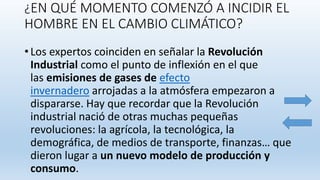 ¿EN QUÉ MOMENTO COMENZÓ A INCIDIR EL
HOMBRE EN EL CAMBIO CLIMÁTICO?
• Los expertos coinciden en señalar la Revolución
Industrial como el punto de inflexión en el que
las emisiones de gases de efecto
invernadero arrojadas a la atmósfera empezaron a
dispararse. Hay que recordar que la Revolución
industrial nació de otras muchas pequeñas
revoluciones: la agrícola, la tecnológica, la
demográfica, de medios de transporte, finanzas… que
dieron lugar a un nuevo modelo de producción y
consumo.
 