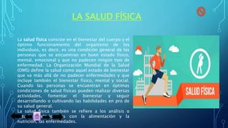 LA SALUD FÍSICA
La salud física consiste en el bienestar del cuerpo y el
óptimo funcionamiento del organismo de los
individuos, es decir, es una condición general de las
personas que se encuentran en buen estado físico,
mental, emocional y que no padecen ningún tipo de
enfermedad. La Organización Mundial de la Salud
(OMS) define la salud como aquel estado de bienestar
que va más allá de no padecer enfermedades y que
incluye también el bienestar físico, mental y social.
Cuando las personas se encuentran en óptimas
condiciones de salud físicas pueden realizar diversas
actividades, fomentar el bienestar y seguir
desarrollando o cultivando las habilidades en pro de
su salud general.
La salud física también se refiere a los análisis o
estudios relacionados con la alimentación y la
nutrición, las enfermedades.
 