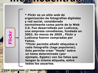 * Flickr es un sitio web de
organización de fotografías digitales
y red social, considerado
normalmente como parte de la Web
2.0. Fue desarrollado por Ludicorp,
una empresa canadiense, fundada en
2002. En marzo de 2005 , Flickr y
Ludicorp fueron compradas por
Yahoo.
*Flickr permite añadir etiquetas a
cada fotografía (tags populares).
Esto permite crear "feeds" sobre
un tema determinado (por
ejemplo, Egipto) con las fotos que
tengan la misma etiqueta, entre
todos los usuarios.
Flickr
 
