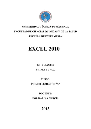 UNIVERSIDAD TÉCNICA DE MACHALA
FACULTAD DE CIENCIAS QUIMICAS Y DE LA SALUD
ESCUELA DE ENFERMERIA

EXCEL 2010
ESTUDIANTE:
SHIRLEY CRUZ

CURSO:
PRIMER SEMESTRE “A”

DOCENTE:
ING. KARINA GARCIA

2013

 