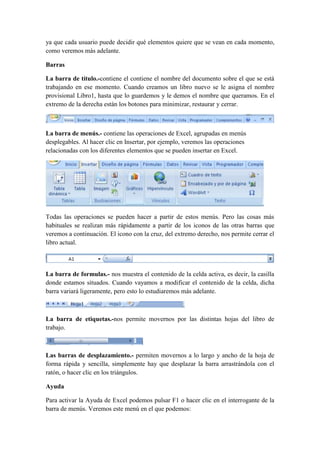 ya que cada usuario puede decidir qué elementos quiere que se vean en cada momento,
como veremos más adelante.
Barras
La barra de título.-contiene el contiene el nombre del documento sobre el que se está
trabajando en ese momento. Cuando creamos un libro nuevo se le asigna el nombre
provisional Libro1, hasta que lo guardemos y le demos el nombre que queramos. En el
extremo de la derecha están los botones para minimizar, restaurar y cerrar.

La barra de menús.- contiene las operaciones de Excel, agrupadas en menús
desplegables. Al hacer clic en Insertar, por ejemplo, veremos las operaciones
relacionadas con los diferentes elementos que se pueden insertar en Excel.

Todas las operaciones se pueden hacer a partir de estos menús. Pero las cosas más
habituales se realizan más rápidamente a partir de los iconos de las otras barras que
veremos a continuación. El icono con la cruz, del extremo derecho, nos permite cerrar el
libro actual.

La barra de formulas.- nos muestra el contenido de la celda activa, es decir, la casilla
donde estamos situados. Cuando vayamos a modificar el contenido de la celda, dicha
barra variará ligeramente, pero esto lo estudiaremos más adelante.

La barra de etiquetas.-nos permite movernos por las distintas hojas del libro de
trabajo.

Las barras de desplazamiento.- permiten movernos a lo largo y ancho de la hoja de
forma rápida y sencilla, simplemente hay que desplazar la barra arrastrándola con el
ratón, o hacer clic en los triángulos.
Ayuda
Para activar la Ayuda de Excel podemos pulsar F1 o hacer clic en el interrogante de la
barra de menús. Veremos este menú en el que podemos:

 