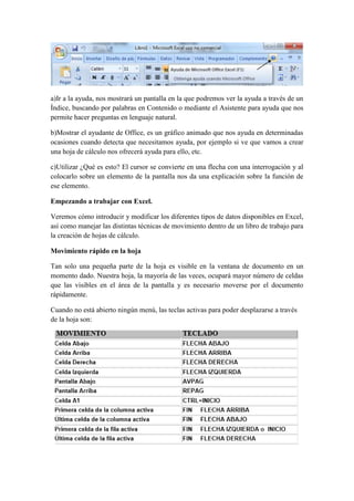 a)Ir a la ayuda, nos mostrará un pantalla en la que podremos ver la ayuda a través de un
Índice, buscando por palabras en Contenido o mediante el Asistente para ayuda que nos
permite hacer preguntas en lenguaje natural.
b)Mostrar el ayudante de Office, es un gráfico animado que nos ayuda en determinadas
ocasiones cuando detecta que necesitamos ayuda, por ejemplo si ve que vamos a crear
una hoja de cálculo nos ofrecerá ayuda para ello, etc.
c)Utilizar ¿Qué es esto? El cursor se convierte en una flecha con una interrogación y al
colocarlo sobre un elemento de la pantalla nos da una explicación sobre la función de
ese elemento.
Empezando a trabajar con Excel.
Veremos cómo introducir y modificar los diferentes tipos de datos disponibles en Excel,
así como manejar las distintas técnicas de movimiento dentro de un libro de trabajo para
la creación de hojas de cálculo.
Movimiento rápido en la hoja
Tan solo una pequeña parte de la hoja es visible en la ventana de documento en un
momento dado. Nuestra hoja, la mayoría de las veces, ocupará mayor número de celdas
que las visibles en el área de la pantalla y es necesario moverse por el documento
rápidamente.
Cuando no está abierto ningún menú, las teclas activas para poder desplazarse a través
de la hoja son:

 
