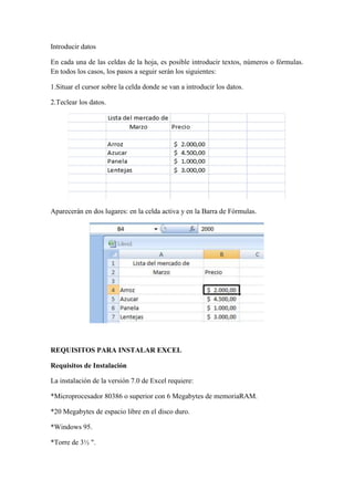 Introducir datos
En cada una de las celdas de la hoja, es posible introducir textos, números o fórmulas.
En todos los casos, los pasos a seguir serán los siguientes:
1.Situar el cursor sobre la celda donde se van a introducir los datos.
2.Teclear los datos.

Aparecerán en dos lugares: en la celda activa y en la Barra de Fórmulas.

REQUISITOS PARA INSTALAR EXCEL
Requisitos de Instalación
La instalación de la versión 7.0 de Excel requiere:
*Microprocesador 80386 o superior con 6 Megabytes de memoriaRAM.
*20 Megabytes de espacio libre en el disco duro.
*Windows 95.
*Torre de 3½ ".

 