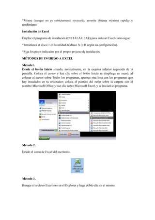 *Mouse (aunque no es estrictamente necesario, permite obtener máxima rapidez y
rendimiento
Instalación de Excel
Emplee el programa de instalación (INSTALAR.EXE) para instalar Excel como sigue:
*Introduzca el disco 1 en la unidad de disco A (o B según su configuración).
*Siga los pasos indicados por el propio proceso de instalación.
MÉTODOS DE INGRESO A EXCEL
Método1.
Desde el botón Inicio situado, normalmente, en la esquina inferior izquierda de la
pantalla. Coloca el cursor y haz clic sobre el botón Inicio se despliega un menú; al
colocar el cursor sobre Todos los programas, aparece otra lista con los programas que
hay instalados en tu ordenador; coloca el puntero del ratón sobre la carpeta con el
nombre Microsoft Office y haz clic sobre Microsoft Excel, y se iniciará el programa.

Método 2.
Desde el icono de Excel del escritorio.

Método 3.
Busque el archivo Excel.exe en el Explorer y haga doble-clic en el mismo.

 