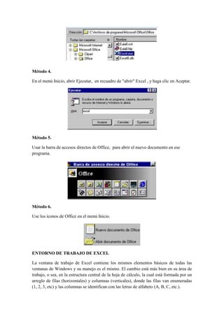 Método 4.
En el menú Inicio, abrir Ejecutar, en recuadro de "abrir" Excel , y haga clic en Aceptar.

Método 5.
Usar la barra de accesos directos de Office, para abrir el nuevo documento en ese
programa.

Método 6.
Use los íconos de Office en el menú Inicio.

ENTORNO DE TRABAJO DE EXCEL
La ventana de trabajo de Excel contiene los mismos elementos básicos de todas las
ventanas de Windows y su manejo es el mismo. El cambio está más bien en su área de
trabajo, o sea, en la estructura central de la hoja de cálculo, la cual está formada por un
arreglo de filas (horizontales) y columnas (verticales), donde las filas van enumeradas
(1, 2, 3, etc) y las columnas se identifican con las letras de alfabeto (A, B, C, etc.).

 
