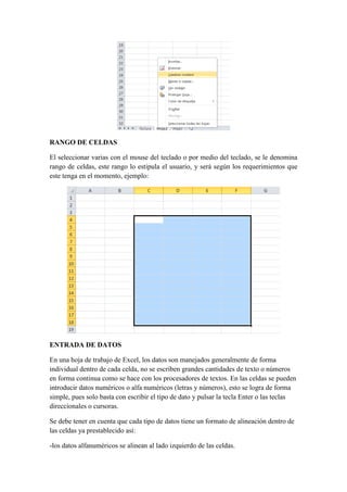 RANGO DE CELDAS
El seleccionar varias con el mouse del teclado o por medio del teclado, se le denomina
rango de celdas, este rango lo estipula el usuario, y será según los requerimientos que
este tenga en el momento, ejemplo:

ENTRADA DE DATOS
En una hoja de trabajo de Excel, los datos son manejados generalmente de forma
individual dentro de cada celda, no se escriben grandes cantidades de texto o números
en forma continua como se hace con los procesadores de textos. En las celdas se pueden
introducir datos numéricos o alfa numéricos (letras y números), esto se logra de forma
simple, pues solo basta con escribir el tipo de dato y pulsar la tecla Enter o las teclas
direccionales o cursoras.
Se debe tener en cuenta que cada tipo de datos tiene un formato de alineación dentro de
las celdas ya prestablecido así:
-los datos alfanuméricos se alinean al lado izquierdo de las celdas.

 