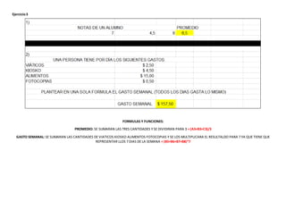 Ejercicio3
FORMULAS Y FUNCIONES:
PROMEDIO: SE SUMARAN LAS TRES CANTIDADES Y SE DIVIDIRAN PARA 3 = (A3+B3+C3)/3
GASTO SEMANAL: SE SUMARAN LAS CANTIDADES DE VIATICOS KIOSKO ALIMENTOS FOTOCOPIAS Y SE LOS MULTIPLICARA EL RESULTALDO PARA 7 YA QUE TIENE QUE
REPRESENTAR LLOS 7 DIAS DE LA SEMANA = (B5+B6+B7+B8)*7
 