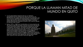 PORQUE LA LLAMAN MITAD DE
MUNDO EN QUITO
• La Ciudad Mitad del Mundo es un terreno
propiedad de la prefectura de la provincia de
Pichincha, Ecuador. Está situado en la parroquia de
San Antonio del Distrito Metropolitano de Quito, al
norte del centro de la ciudad de Quito. Ciudad
Mitad del Mundo desde el oeste a 30 metros desde
la terraza del museo.
• Entre 1979 y 1982 fue construido un monumento de
30 metros de altura para marcar el punto donde se
creía que el Ecuador atravesaba el país en aquel
momento. De hecho, se trazó una lista desde el
centro de la escalera que da al este, atravesando la
plaza para marcar el ecuador, y a lo largo de los
años incontables turistas se han fotografiado
cruzando la línea. Sin embargo, realmente toda la
estructura se encuentra a 240 m al sur del verdadero
ecuador gracias a la aparición de la tecnología
GPS, que no fue ubicado hasta el siglo XX.
 