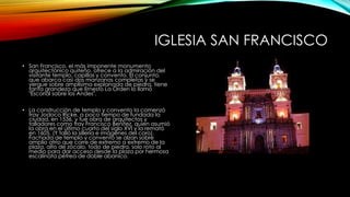 IGLESIA SAN FRANCISCO
• San Francisco, el más imponente monumento
arquitectónico quiteño. ofrece a la admiración del
visitante templo, capillas y convento. El conjunto,
que abarca casi dos manzanas completas y se
yergue sobre amplísima explanada de piedra, tiene
tanta grandeza que Ernesto La Orden lo llamó
"Escorial sobre los Andes".
• La construcción de templo y convento la comenzó
fray Jodoco Ricke, a poco tiempo de fundada la
ciudad, en 1536, y fue obra de arquitectos y
talladores como fray Francisco Benítez, quien asumió
la obra en el último cuarto del siglo XVI y la remató
en 1605. (Y talló la sillería e imágenes del coro).
Fachada de templo y convento se alzan sobre
amplio atrio que corre de extremo a extremo de la
plaza, alto de zócalo, todo de piedra, solo roto al
medio para dar acceso desde la plaza por hermosa
escalinata pétrea de doble abanico.
 