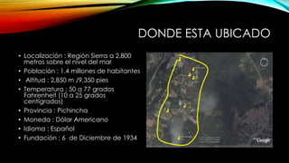 DONDE ESTA UBICADO
• Localización : Región Sierra a 2.800
metros sobre el nivel del mar
• Población : 1.4 millones de habitantes
• Altitud : 2,850 m /9,350 pies
• Temperatura : 50 a 77 grados
Fahrenheit (10 a 25 grados
centígrados)
• Provincia : Pichincha
• Moneda : Dólar Americano
• Idioma : Español
• Fundación : 6 de Diciembre de 1934
 