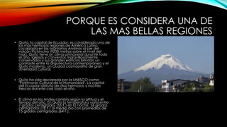 PORQUE ES CONSIDERA UNA DE
LAS MAS BELLAS REGIONES
• Quito, la capital de Ecuador, es considerada una de
las más hermosas regiones de América Latina.
Localizada en las montañas Andinas al pie del
volcán Pichincha (9200 metros sobre el nivel del
mar). Quito tiene un clima primaveral durante todo
el año. Iglesias y conventos maravillosamente
conservados y sus grandes edificios brindan un
contraste entre la arquitectura contemporánea y el
Quito moderno, un ciudad cosmopolita de gran
diversidad cultural.
• Quito ha sido declarada por la UNESCO como
"Patrimonio Cultural de la Humanidad". La capital
del Ecuador disfruta de días hermosos y noches
frescas durante casi todo el año.
• El clima en los Andes cambia según la altitud y el
tiempo del año. En Quito la temperatura varía entre
7 grados centígrados (55 F.) en la noche, 26 grados
centígrados (78 F.) al medio día con promedios de
15 grados centígrados (64 F.).
 