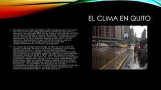 EL CLIMA EN QUITO
• Se dice que en Quito se pueden dar las 4 estaciones en el mismo
día. Por su situación geográfica en la latitud cero así como su
elevación de cerca de 3000 metros sobre el nivel del mar, el clima
es más bien templado y, viajeros frecuentes lo comparan con el
clima “normal” de Nueva York en primavera. Las temperaturas
ambientales fluctúan entre un máximo de 25 a 26° C en las
épocas y días de mayor calor, a mínimos muy rara vez por
debajo de los 6° C en las temporadas de mayor frío,
(especialmente en las noches y madrugadas).
• Los meses de octubre hasta finales de abril (a veces parte de
mayo) constituyen la época de lluvias y se esperan con mayor
frecuencia lluvias y chubascos de variable intensidad,
especialmente en las tardes y noches. Usualmente buena parte
de la mañana y el mediodía suelen ser soleados y la temperatura
promedio está entre los 20 a 22° C; mientras que en la noche y
madrugada suelen estar entre 8 a 10° C. Entre mayo y noviembre
tenemos la temporada más seca, con escasas posibilidades de
lluvias (salvo algún ocasional chubasco aislado), hay un mayor
brillo del sol, cielos despejados y placenteras temperaturas entre
los 20 a 23° C en promedio. Sin embargo, las noches y
madrugadas pueden ser aún más frías que en la época de lluvias
ya que los cielos despejados y fuertes vientos transportan las
heladas temperaturas de los nevados cercanos.
 