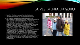 LA VESTIMENTA EN QUITO
• fuertes vientos transportan las heladas
temperaturas de los nevados cercanos.
• En consecuencia, para visitar Quito se
recomienda vestimenta mas bien abrigada, la
que pueda ser removida “por capas” si
aparece el sol y en las horas de temperatura
más alta. Siempre serán indispensables
pantalones cómodos y de materiales no muy
ligeros; camisas de manga larga y siempre
uno o dos “pullovers”, chaquetas o
“chompas” para el frío, preferiblemente
impermeables en caso de lluvia. Un paraguas
siempre es útil en las épocas lluviosas.
También se recomiendan zapatos cómodos
para caminar. Son accesorios útiles gafas
para el sol, lentes de repuesto, bloqueador
solar (recuerde que a mayor altura y en plena
línea ecuatorial, el sol está más cerca y cae
perpendicularmente) y su equipo fotográfico
o de video
 