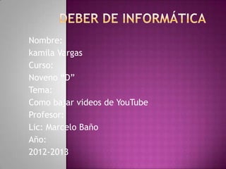 Nombre:
kamila Vargas
Curso:
Noveno “D”
Tema:
Como bajar videos de YouTube
Profesor:
Lic: Marcelo Baño
Año:
2012-2013
 
