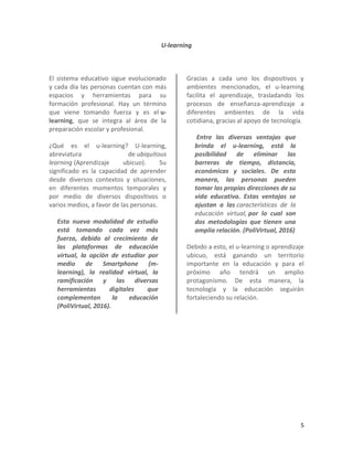 5
U-learning
El sistema educativo sigue evolucionado
y cada día las personas cuentan con más
espacios y herramientas para su
formación profesional. Hay un término
que viene tomando fuerza y es el u-
learning, que se integra al área de la
preparación escolar y profesional.
¿Qué es el u-learning? U-learning,
abreviatura de ubiquitous
learning (Aprendizaje ubicuo). Su
significado es la capacidad de aprender
desde diversos contextos y situaciones,
en diferentes momentos temporales y
por medio de diversos dispositivos o
varios medios, a favor de las personas.
Esta nueva modalidad de estudio
está tomando cada vez más
fuerza, debido al crecimiento de
las plataformas de educación
virtual, la opción de estudiar por
medio de Smartphone (m-
learning), la realidad virtual, la
ramificación y las diversas
herramientas digitales que
complementan la educación
(PoliVirtual, 2016).
Gracias a cada uno los dispositivos y
ambientes mencionados, el u-learning
facilita el aprendizaje, trasladando los
procesos de enseñanza-aprendizaje a
diferentes ambientes de la vida
cotidiana, gracias al apoyo de tecnología.
Entre las diversas ventajas que
brinda el u-learning, está la
posibilidad de eliminar las
barreras de tiempo, distancia,
económicas y sociales. De esta
manera, las personas pueden
tomar las propias direcciones de su
vida educativa. Estas ventajas se
ajustan a las características de la
educación virtual, por lo cual son
dos metodologías que tienen una
amplia relación. (PoliVirtual, 2016)
Debido a esto, el u-learning o aprendizaje
ubicuo, está ganando un territorio
importante en la educación y para el
próximo año tendrá un amplio
protagonismo. De esta manera, la
tecnología y la educación seguirán
fortaleciendo su relación.
 
