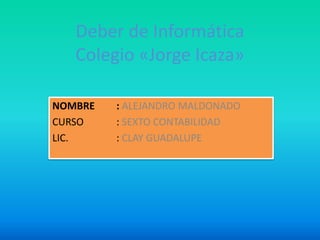 Deber de Informática
   Colegio «Jorge Icaza»

NOMBRE   : ALEJANDRO MALDONADO
CURSO    : SEXTO CONTABILIDAD
LIC.     : CLAY GUADALUPE
 