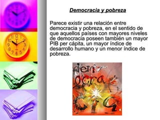 Democracia y pobreza   Parece existir una relación entre democracia y pobreza, en el sentido de que aquellos países con mayores niveles de democracia poseen también un mayor PIB per cápita, un mayor índice de desarrollo humano y un menor índice de pobreza. 