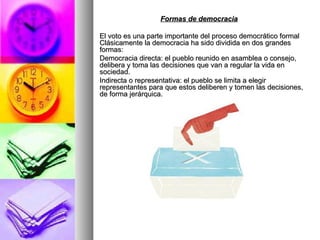 Formas de democracia El voto es una parte importante del proceso democrático formal Clásicamente la democracia ha sido dividida en dos grandes formas: Democracia directa: el pueblo reunido en asamblea o consejo, delibera y toma las decisiones que van a regular la vida en sociedad.  Indirecta o representativa: el pueblo se limita a elegir representantes para que estos deliberen y tomen las decisiones, de forma jerárquica.  