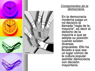 Componentes de la democracia  En la democracia moderna juega un rol decisivo la llamada "regla de la mayoría", es decir el derecho de la mayoría a que se adopte su posición cuando existen diversas propuestas. Ello ha llevado a que sea un lugar común de la cultura popular asimilar democracia con decisión mayoritaria.  