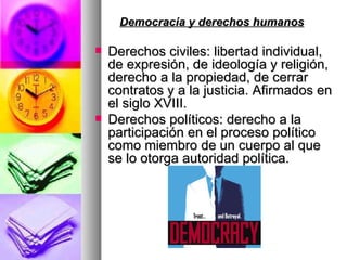Democracia y derechos humanos   Derechos civiles: libertad individual, de expresión, de ideología y religión, derecho a la propiedad, de cerrar contratos y a la justicia. Afirmados en el siglo XVIII.  Derechos políticos: derecho a la participación en el proceso político como miembro de un cuerpo al que se lo otorga autoridad política.  