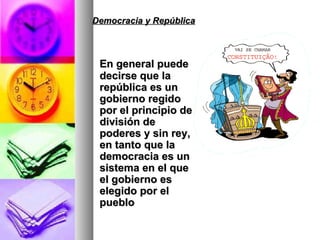 Democracia y República En general puede decirse que la república es un gobierno regido por el principio de división de poderes y sin rey, en tanto que la democracia es un sistema en el que el gobierno es elegido por el pueblo 