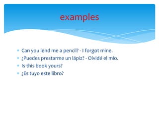 Can you lend me a pencil? - I forgot mine.
¿Puedes prestarme un lápiz? - Olvidé el mío.
Is this book yours?
¿Es tuyo este libro?
examples
 