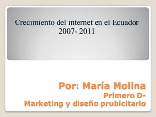 Crecimiento del internet en el Ecuador 2007- 2011 Por: María MolinaPrimero D-Marketing y diseño prublcitario 