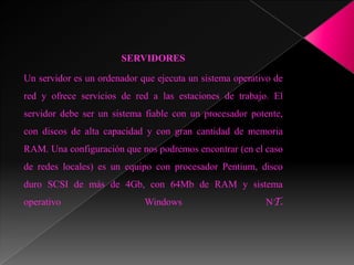 SERVIDORES

Un servidor es un ordenador que ejecuta un sistema operativo de
red y ofrece servicios de red a las estaciones de trabajo. El
servidor debe ser un sistema fiable con un procesador potente,
con discos de alta capacidad y con gran cantidad de memoria
RAM. Una configuración que nos podremos encontrar (en el caso
de redes locales) es un equipo con procesador Pentium, disco
duro SCSI de más de 4Gb, con 64Mb de RAM y sistema
operativo                    Windows                      NT.
 