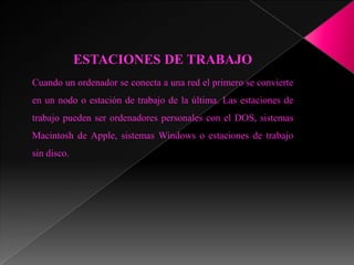 ESTACIONES DE TRABAJO
Cuando un ordenador se conecta a una red el primero se convierte
en un nodo o estación de trabajo de la última. Las estaciones de
trabajo pueden ser ordenadores personales con el DOS, sistemas
Macintosh de Apple, sistemas Windows o estaciones de trabajo
sin disco.
 