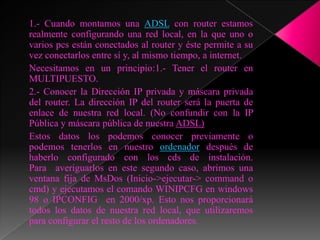 1.- Cuando montamos una ADSL con router estamos
realmente configurando una red local, en la que uno o
varios pcs están conectados al router y éste permite a su
vez conectarlos entre sí y, al mismo tiempo, a internet.
Necesitamos en un principio:1.- Tener el router en
MULTIPUESTO.
2.- Conocer la Dirección IP privada y máscara privada
del router. La dirección IP del router será la puerta de
enlace de nuestra red local. (No confundir con la IP
Pública y máscara pública de nuestra ADSL)
Estos datos los podemos conocer previamente o
podemos tenerlos en nuestro ordenador después de
haberlo configurado con los cds de instalación.
Para averiguarlos en este segundo caso, abrimos una
ventana fija de MsDos (Inicio->ejecutar-> command o
cmd) y ejecutamos el comando WINIPCFG en windows
98 o IPCONFIG en 2000/xp. Esto nos proporcionará
todos los datos de nuestra red local, que utilizaremos
para configurar el resto de los ordenadores.
 