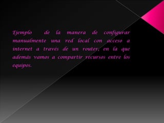 Ejemplo    de    la   manera        de    configurar
manualmente     una   red   local   con    acceso   a
internet a través de un router, en la que
además vamos a compartir recursos entre los
equipos.
 