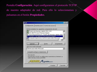 Pestaña Configuración. Aquí configuramos el protocolo TCP/IP
de nuestro adaptador de red. Para ello lo seleccionamos y
pulsamos en el botón Propiedades.
 