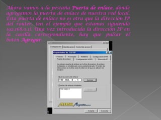 Ahora vamos a la pestaña Puerta de enlace, donde
agregamos la puerta de enlace de nuestra red local.
Esta puerta de enlace no es otra que la dirección IP
del router. (en el ejemplo que estamos siguiendo
192.168.0.1). Una vez introducida la dirección IP en
la casilla correspondiente, hay que pulsar el
botón Agregar.
 