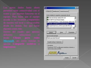Los pasos dados hasta ahora
permiten tener conectividad con el
router y que internet funcione en el
equipo. Para hacer que el equipo
acceda a los recursos compartidos
de nuestra red local y sea accesible
desde los demás, hay que hacer
algunas cosas más.
Dentro del cuadro que aparece
debemos         seleccionar       el
modo      Cliente     para    redes
Microsoft, así como instalar la
opción Compartir archivos e
impresoras.
 