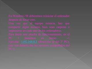 En Windows 98 deberemos reiniciar el ordenador
después de hacer esto.
Una vez que el equipo reinicia, hay que
compartir algún recurso, bien sean carpetas o
impresoras en cada uno de los ordenadores.
Para hacer una prueba de funcionamiento, en el
PC     1     ponemos       en    inicio        ->
Ejecutar: 192.168.0.3 (dirección ip del 2º PC),
esto nos debería dar los recursos compartidos del
PC 2.
 