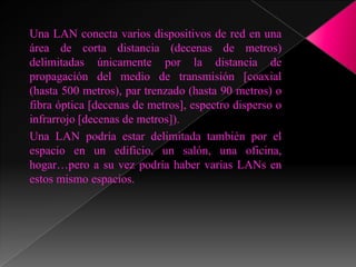 Una LAN conecta varios dispositivos de red en una
área de corta distancia (decenas de metros)
delimitadas únicamente por la distancia de
propagación del medio de transmisión [coaxial
(hasta 500 metros), par trenzado (hasta 90 metros) o
fibra óptica [decenas de metros], espectro disperso o
infrarrojo [decenas de metros]).
Una LAN podría estar delimitada también por el
espacio en un edificio, un salón, una oficina,
hogar…pero a su vez podría haber varias LANs en
estos mismo espacios.
 