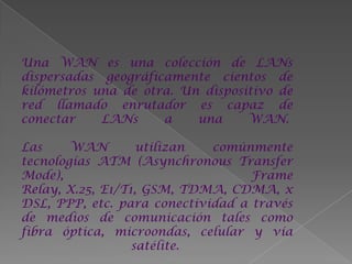 Una WAN es una colección de LANs
dispersadas geográficamente cientos de
kilómetros una de otra. Un dispositivo de
red llamado enrutador es capaz de
conectar    LANs     a    una     WAN.

Las     WAN        utilizan  comúnmente
tecnologías ATM (Asynchronous Transfer
Mode),                             Frame
Relay, X.25, E1/T1, GSM, TDMA, CDMA, x
DSL, PPP, etc. para conectividad a través
de medios de comunicación tales como
fibra óptica, microondas, celular y vía
                  satélite.
 