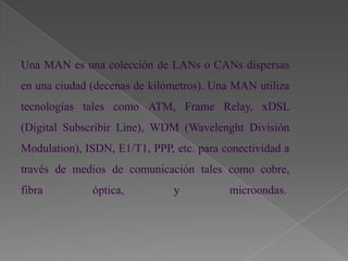 Una MAN es una colección de LANs o CANs dispersas
en una ciudad (decenas de kilómetros). Una MAN utiliza
tecnologías tales como ATM, Frame Relay, xDSL
(Digital Subscribir Line), WDM (Wavelenght División
Modulation), ISDN, E1/T1, PPP, etc. para conectividad a
través de medios de comunicación tales como cobre,
fibra         óptica,          y          microondas.
 