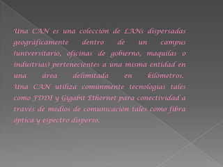 Una CAN es una colección de LANs dispersadas
geográficamente      dentro    de    un      campus
(universitario, oficinas de gobierno, maquilas o
industrias) pertenecientes a una misma entidad en
una     área      delimitada    en        kilómetros.
Una CAN utiliza comúnmente tecnologías tales
como FDDI y Gigabit Ethernet para conectividad a
través de medios de comunicación tales como fibra
óptica y espectro disperso.
 