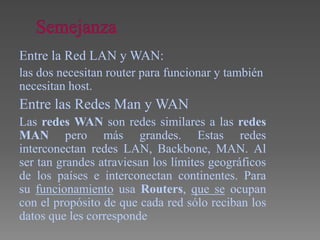 Entre la Red LAN y WAN:
las dos necesitan router para funcionar y también
necesitan host.
Entre las Redes Man y WAN
Las redes WAN son redes similares a las redes
MAN pero más grandes. Estas redes
interconectan redes LAN, Backbone, MAN. Al
ser tan grandes atraviesan los límites geográficos
de los países e interconectan continentes. Para
su funcionamiento usa Routers, que se ocupan
con el propósito de que cada red sólo reciban los
datos que les corresponde
 