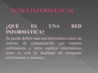 ¿QUÉ   ES    UNA                     RED
INFORMÁTICA?
Se puede definir una red informática como un
sistema de comunicación que conecta
ordenadores y otros equipos informáticos
entre sí, con la finalidad de compartir
información y recursos.
 