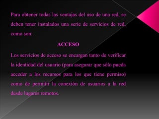 Para obtener todas las ventajas del uso de una red, se
deben tener instalados una serie de servicios de red,
como son:

                     ACCESO

Los servicios de acceso se encargan tanto de verificar
la identidad del usuario (para asegurar que sólo pueda
acceder a los recursos para los que tiene permiso)
como de permitir la conexión de usuarios a la red
desde lugares remotos.
 