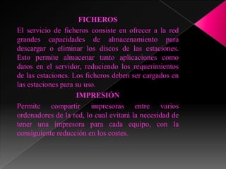 FICHEROS
El servicio de ficheros consiste en ofrecer a la red
grandes capacidades de almacenamiento para
descargar o eliminar los discos de las estaciones.
Esto permite almacenar tanto aplicaciones como
datos en el servidor, reduciendo los requerimientos
de las estaciones. Los ficheros deben ser cargados en
las estaciones para su uso.
                    IMPRESIÓN
Permite compartir impresoras entre varios
ordenadores de la red, lo cual evitará la necesidad de
tener una impresora para cada equipo, con la
consiguiente reducción en los costes.
 