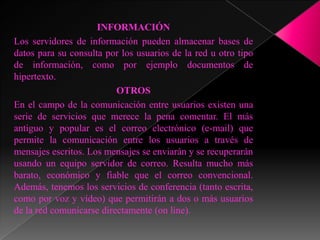 INFORMACIÓN
Los servidores de información pueden almacenar bases de
datos para su consulta por los usuarios de la red u otro tipo
de información, como por ejemplo documentos de
hipertexto.
                          OTROS
En el campo de la comunicación entre usuarios existen una
serie de servicios que merece la pena comentar. El más
antiguo y popular es el correo electrónico (e-mail) que
permite la comunicación entre los usuarios a través de
mensajes escritos. Los mensajes se enviarán y se recuperarán
usando un equipo servidor de correo. Resulta mucho más
barato, económico y fiable que el correo convencional.
Además, tenemos los servicios de conferencia (tanto escrita,
como por voz y vídeo) que permitirán a dos o más usuarios
de la red comunicarse directamente (on line).
 